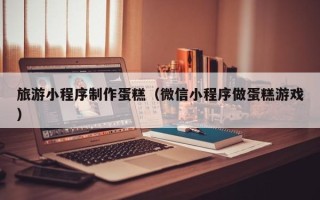 拉萨旅游小程序制作蛋糕（微信小程序做蛋糕游戏）